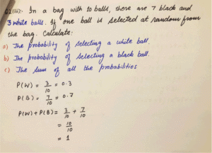 In a bad with 10 balls, there are 7 black and 3 white balls. If one ball is selected at random from the bad. Calculate Probability of selecting a white ball, probability of selecting a black ball and Sum of all the probabilities